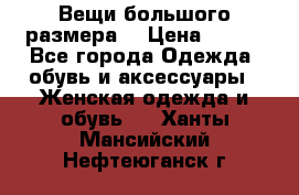 Вещи большого размера  › Цена ­ 200 - Все города Одежда, обувь и аксессуары » Женская одежда и обувь   . Ханты-Мансийский,Нефтеюганск г.